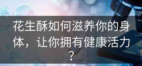花生酥如何滋养你的身体，让你拥有健康活力？